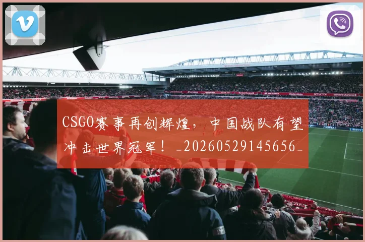 CSGO赛事再创辉煌，中国战队有望冲击世界冠军！_20260529145656_20260702041326