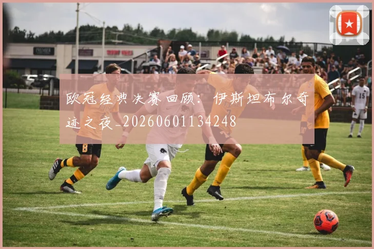 欧冠经典决赛回顾：伊斯坦布尔奇迹之夜_20260601134248