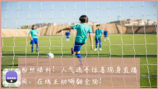 粉丝福利！人气选手惊喜现身直播间，在线互动嗨翻全场！