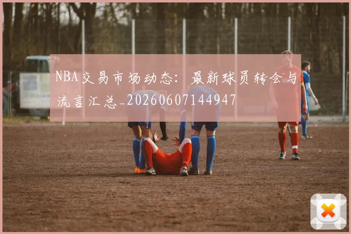 NBA交易市场动态:最新球员转会与流言汇总_20260607144947