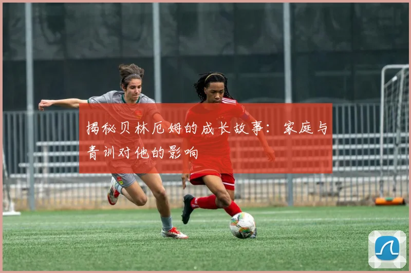 揭秘贝林厄姆的成长故事：家庭与青训对他的影响