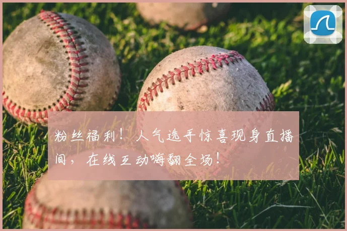 粉丝福利！人气选手惊喜现身直播间，在线互动嗨翻全场！