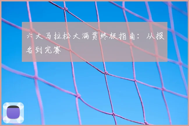 六大马拉松大满贯终极指南：从报名到完赛