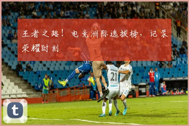 王者之路！电竞洲际选拔榜，记录荣耀时刻