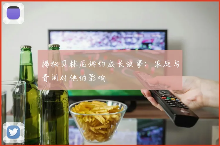 揭秘贝林厄姆的成长故事:家庭与青训对他的影响