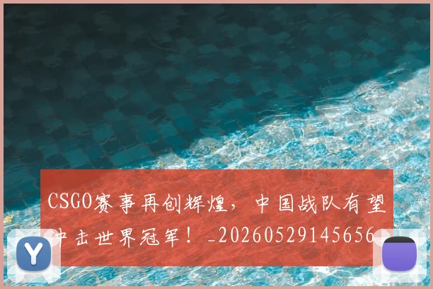 CSGO赛事再创辉煌，中国战队有望冲击世界冠军！_20260529145656_20260702041326
