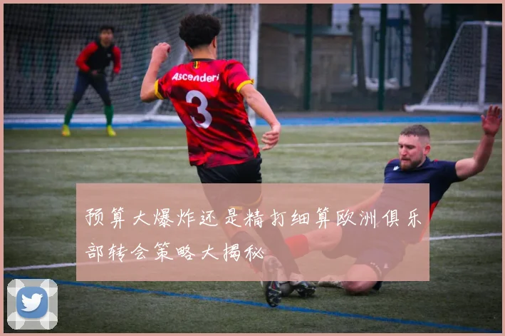 预算大爆炸还是精打细算欧洲俱乐部转会策略大揭秘