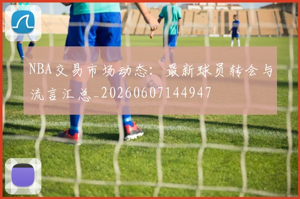 NBA交易市场动态：最新球员转会与流言汇总_20260607144947
