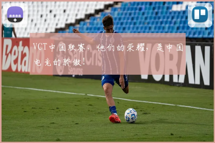 VCT中国联赛，他们的荣耀，是中国电竞的骄傲！