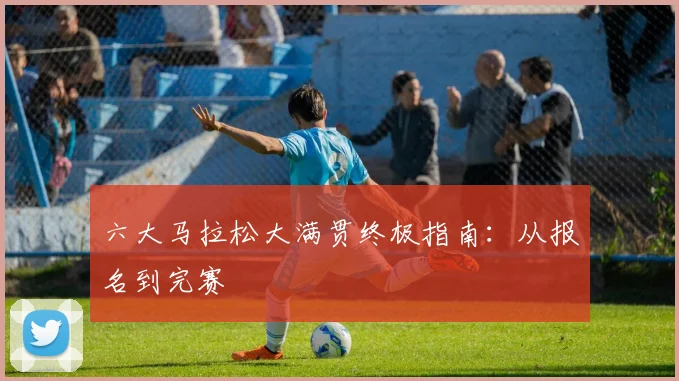 六大马拉松大满贯终极指南：从报名到完赛